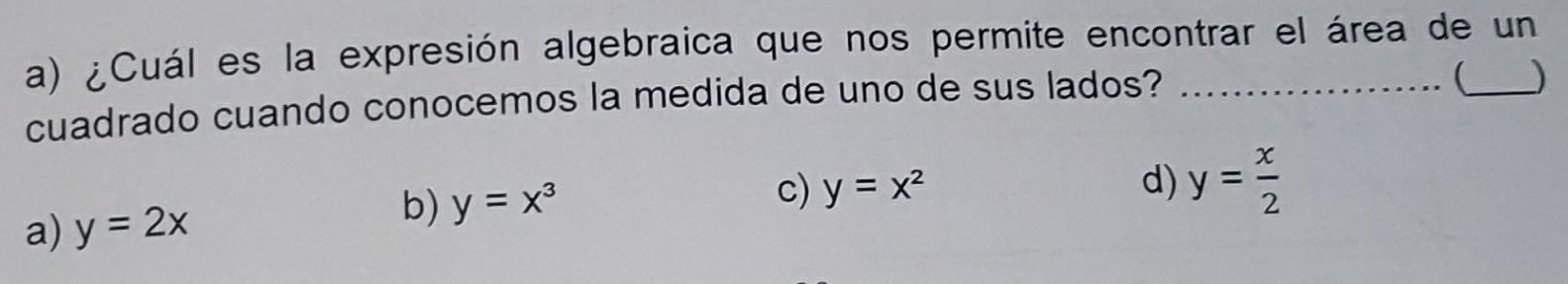 ¿Cuál es la expresión algebraica que nos permite encontrar el área de un
cuadrado cuando conocemos la medida de uno de sus lados?_
J
a) y=2x b) y=x^3
c) y=x^2 d) y= x/2 