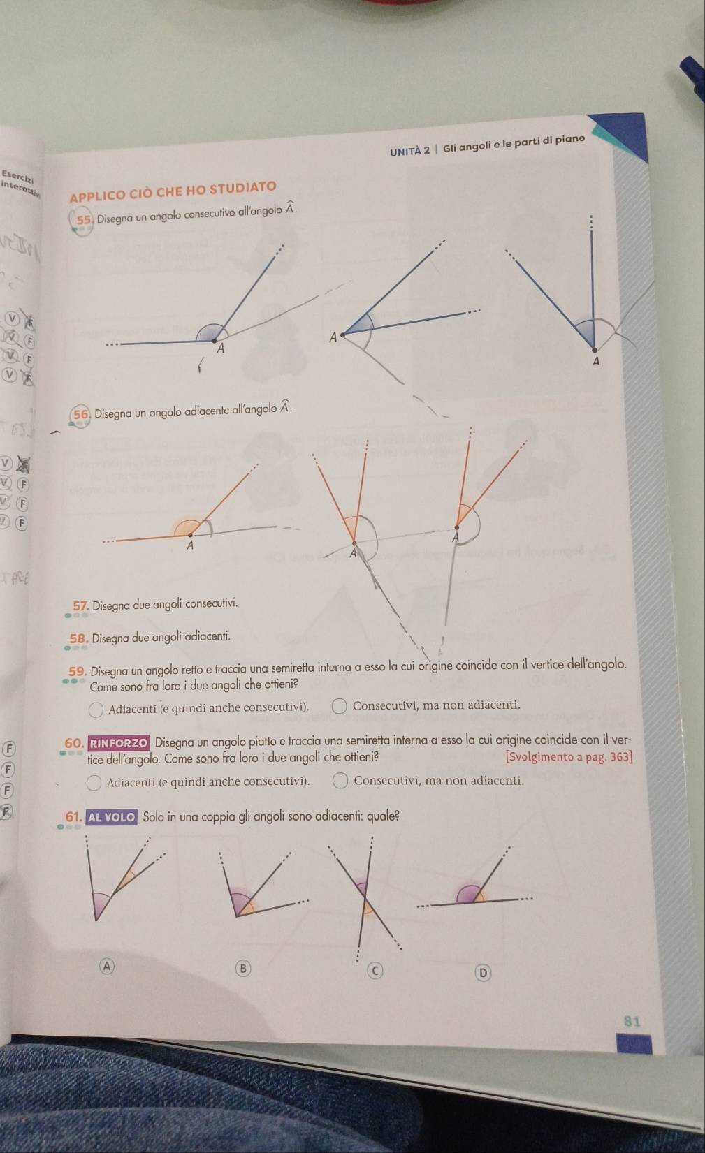 UNITÀ 2 | Gli angoli e le parti di piano
Esercizi
interattly APPLICO CIÒ CHE HO STUDIATO
55. Disegna un angolo consecutivo all'angolo widehat A
56. Disegna un angolo adiacente all'angolo widehat A. 
A
57. Disegna due angoli consecutivi.
58. Disegna due angoli adiacenti.
59. Disegna un angolo retto e traccia una semiretta interna a esso la cui origine coincide con il vertice dell'angolo.
Come sono fra loro i due angoli che ottieni?
Adiacenti (e quindi anche consecutivi). Consecutivi, ma non adiacenti.
60. RINFORZO Disegna un angolo piatto e traccia una semiretta interna a esso la cui origine coincide con il ver-
tice dell'angolo. Come sono fra loro i due angoli che ottieni? [Svolgimento a pag. 363]
F
Adiacenti (e quindi anche consecutivi). Consecutivi, ma non adiacenti.
61. AL VOLO Solo in una coppia gli angoli sono adiacenti: quale?
Ⓐ
Ⓑ
C
D
81