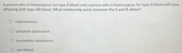 A person who is homozygous for type A blood and a person who is homozygous for type B blood will have
offspring with type AB blood. What relationship exists between the A and B alleles?
codominance
complete dominance
incomplete dominance
sex-linked