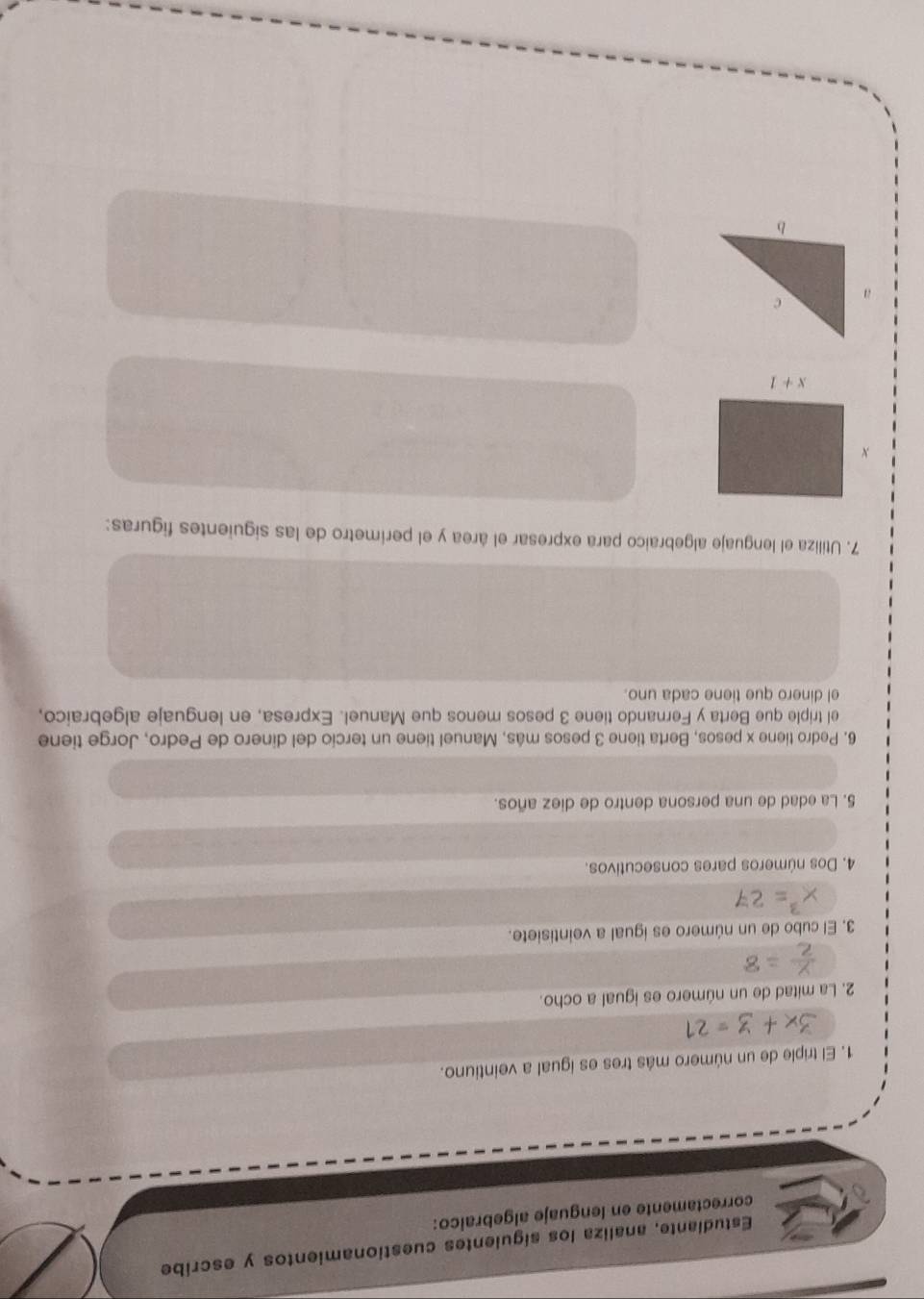 Estudiante, analiza los siguientes cuestionamientos y escribe
correctamente en lenguaje algebraico:
1. El triple de un número más tres es igual a veintiuno.
2. La mitad de un número es igual a ocho.
3. El cubo de un número es igual a veintisiete.
4. Dos números pares consecutivos.
5. La edad de una persona dentro de diez años.
6. Pedro tiene x pesos, Berta tiene 3 pesos más, Manuel tiene un tercio del dinero de Pedro, Jorge tiene
el triple que Berta y Fernando tiene 3 pesos menos que Manuel. Expresa, en lenguaje algebraico,
el dinero que tiene cada uno.
7. Utiliza el lenguaje algebraico para expresar el área y el perímetro de las siguientes figuras: