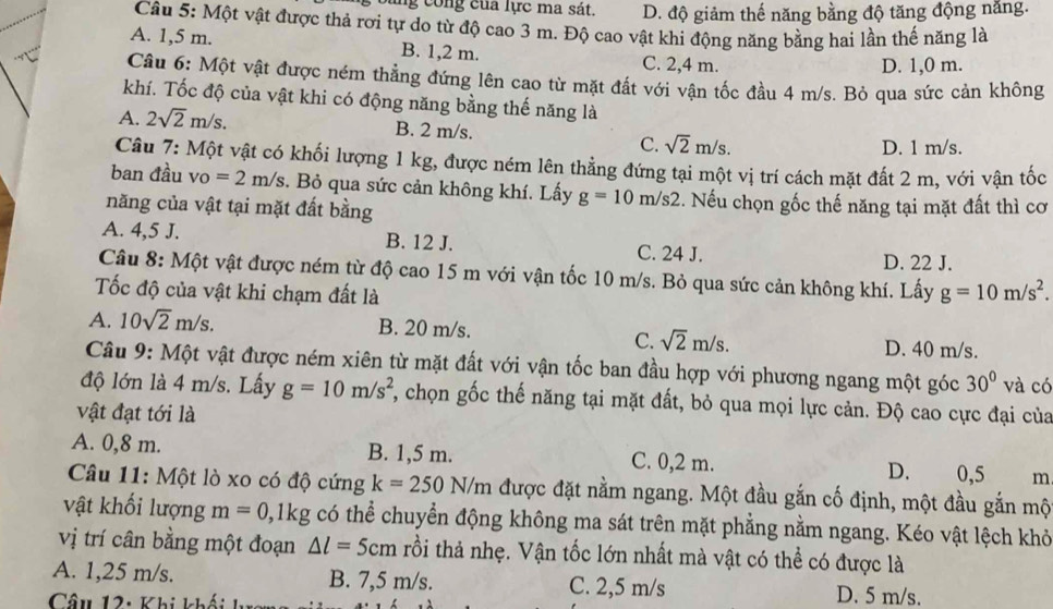 ng cong của lực ma sát. D. độ giảm thế năng bằng độ tăng động năng.
Câu 5: Một vật được thả rơi tự do từ độ cao 3 m. Độ cao vật khi động năng bằng hai lần thế năng là
A. 1,5 m. B. 1,2 m. C. 2,4 m.
D. 1,0 m.
Câu 6: Một vật được ném thẳng đứng lên cao từ mặt đất với vận tốc đầu 4 m/s. Bỏ qua sức cản không
khí. Tốc độ của vật khi có động năng bằng thế năng là
A. 2sqrt(2)m/s. B. 2 m/s.
C. sqrt(2)m/s. D. 1 m/s.
Câu 7:Mhat Q t vật có khối lượng 1 kg, được ném lên thẳng đứng tại một vị trí cách mặt đất 2 m, với vận tốc
ban đầu vo =2m/s. Bỏ qua sức cản không khí. Lấy g=10m/s2.. Nếu chọn gốc thế năng tại mặt đất thì cơ
năng của vật tại mặt đất bằng
A. 4,5 J. B. 12 J. C. 24 J.
D. 22 J.
Câu 8: Một vật được ném từ độ cao 15 m với vận tốc 10 m/s. Bỏ qua sức cản không khí. Lấy g=10m/s^2.
ốc độ của vật khi chạm đất là
A. 10sqrt(2)m/s. B. 20 m/s.
C. sqrt(2)m/s. D. 40 m/s.
Câu 9: Một vật được ném xiên từ mặt đất với vận tốc ban đầu hợp với phương ngang một góc 30° và có
độ lớn là 4 m/s. Lấy g=10m/s^2 2, chọn gốc thế năng tại mặt đất, bỏ qua mọi lực cản. Độ cao cực đại của
vật đạt tới là
A. 0,8 m. B. 1,5 m. C. 0,2 m. D. 0,5 m
Câu 11: Một lò xo có độ cứng k=250N/m được đặt nằm ngang. Một đầu gắn cố định, một đầu gắn mộ
vật khối lượng m=0 0,1kg có thể chuyển động không ma sát trên mặt phẳng nằm ngang. Kéo vật lệch khỏ
vị trí cân bằng một đoạn △ l=5cm trồi thả nhẹ. Vận tốc lớn nhất mà vật có thể có được là
A. 1,25 m/s. B. 7,5 m/s. C. 2,5 m/s D. 5 m/s.
Câu 12: Khi khối