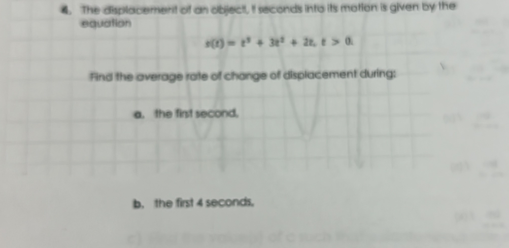 The displacement of an object, I seconds into its motion is given by the 
equation
s(t)=t^3+3t^2+2t, t>0. 
Find the average rate of change of displacement during: 
a. the first second, 
b， the first 4 seconds.