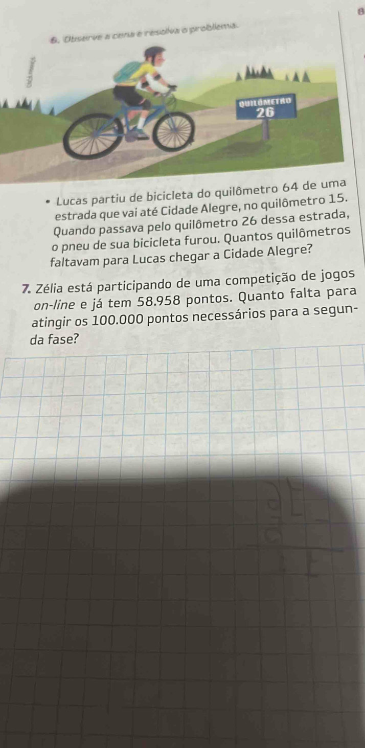 rve a cena e resoiva o problema 
Lucas partiu de bicicleta do quilômetro 
estrada que vai até Cidade Alegre, no quilômetro 15. 
Quando passava pelo quilômetro 26 dessa estrada, 
o pneu de sua bicicleta furou. Quantos quilômetros 
faltavam para Lucas chegar a Cidade Alegre? 
7. Zélia está participando de uma competição de jogos 
on-line e já tem 58.958 pontos. Quanto falta para 
atingir os 100.000 pontos necessários para a segun- 
da fase?