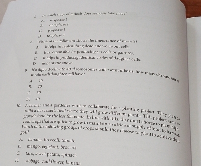 In which stage of meiosis does synapsis take place?
A. anaphase I
B. metaphase ?
C. prophase I
D. telophase I
8. Which of the following shows the importance of meiosis?
A. it helps in replenishing dead and worn-out cells.
B It is respansible for producing sex cells or gametes.
C. It helps in producing identical copies of daughter cells.
D. none of the above
9. If a dipleid cell with 40 chromosomes underwent mitosis, how many chromosome
would each daughter cell have?
A. 20
B. 20
C. 30
D. 40
10, A farmer and a gardener want to collaborate for a planting project. They plan s
build a harvester's field where they will grow different plants. This project aims to
provide food for the less fortunate. In line with this, they must choose to plant hith
yield crops that are quick to grow to maintain a sufficient supply of food to harves s
goal?
Which of the following groups of crops should they choose to plant to achieve their
A. banana, broccoli, tomato
B. mango, eggplant, broccoli
C. taro, sweet potato, spinach
D. cabbage, cauliflower, banana