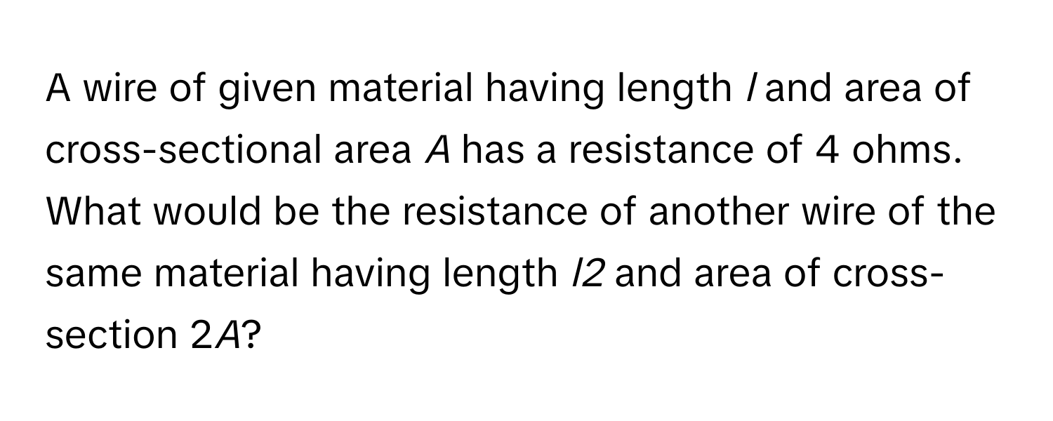 A wire of given material having length *l* and area of cross-sectional area *A* has a resistance of 4 ohms. What would be the resistance of another wire of the same material having length *l2* and area of cross-section 2*A*?