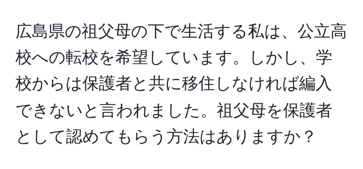 広島県の祖父母の下で生活する私は、公立高校への転校を希望しています。しかし、学校からは保護者と共に移住しなければ編入できないと言われました。祖父母を保護者として認めてもらう方法はありますか？