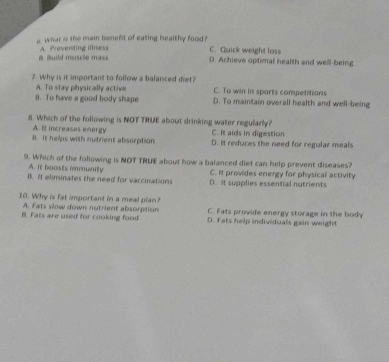 What is the main benefit of eating healthy food?
A. Preventing illness C. Quick weight loss
B. Build muscle mass D. Achieve optimal health and well-being
7. Why is it important to follow a balanced diet?
A. To stay physically active C. To win in sports competitions
B. To have a good body shape D. To maintain overall health and well-being
8. Which of the following is NOT TRUE about drinking water regularly?
A. It increases energy C. It aids in digestion
B. It helps with nutrient absorption D. It reduces the need for regular meals
9. Which of the following is NOT TRUE about how a balanced diet can help prevent diseases?
A. It boasts immunity C. It provides energy for physical activity
B. It eliminates the need for vaccinations D. It supplies essential nutrients
10. Why is fat important in a meal plan?
A. Fats slow down nutrient absorption C. Fats provide energy storage in the body
B. Fats are used for cooking food D. Fats help individuals gain weight