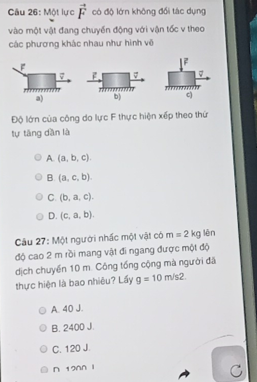 Một lực vector F có độ lớn không đối tác dụng
vào một vật đang chuyến động với vận tốc v theo
các phương khác nhau như hình vẽ
F
F
v F
a)
b)
c)
Độ lớn của công do lực F thực hiện xếp theo thứ
tự tāng dần là
A. (a,b,c).
B. (a,c,b).
C. (b,a,c).
D. (c,a,b). 
Câu 27: Một người nhấc một vật có m=2kg lên
độ cao 2 m rồi mang vật đi ngang được một độ
dịch chuyến 10 m. Công tổng cộng mà người đã
thực hiện là bao nhiêu? Lấy g=10m/s2. 
A. 40 J.
B. 2400 J.
C. 120 J.
D 120∩ I