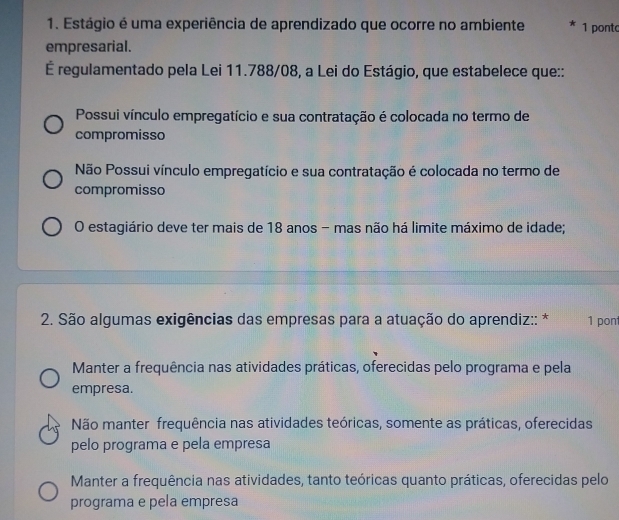 Estágio é uma experiência de aprendizado que ocorre no ambiente 1 ponto
empresarial.
É regulamentado pela Lei 11.788/08, a Lei do Estágio, que estabelece que::
Possui vínculo empregatício e sua contratação é colocada no termo de
compromisso
Não Possui vínculo empregatício e sua contratação é colocada no termo de
compromisso
O estagiário deve ter mais de 18 anos - mas não há limite máximo de idade;
* 2. São algumas exigências das empresas para a atuação do aprendiz:: * 1 pon
Manter a frequência nas atividades práticas, oferecidas pelo programa e pela
empresa.
Não manter frequência nas atividades teóricas, somente as práticas, oferecidas
pelo programa e pela empresa
Manter a frequência nas atividades, tanto teóricas quanto práticas, oferecidas pelo
programa e pela empresa