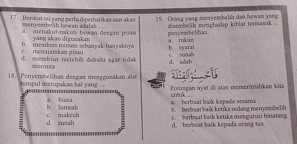 Berikut ini yang perlu diperhatikan saat akan 19. Orang yang menyembelih dan hewan yang
menyembelih hewan adalah .. disembelih menghadap kiblat termasuk ...
a. menakut-nakuti hewan dengan pisau penyembelihan.
yang akan digunakan
a. rukun
b. memberi minum sebanyak-banyaknya
c. menajamkan pisau b. syarat
d. membius terlebih dahulu agar tidak c. sunah
d. adab
meronta
18. Penyembelihan dengan menggunakan alat 20
tumpul merupakan hal yang ....
Potongan ayat di atas memerintahkan kita
untuk ....
a. biasa
=
b. lumrah a. berbuat baik kepada sesama
b. berbuat baik ketika sedang menyembelih
c. makruh
c. berbuat baik ketika mengurusi binatang
d. sunah
d. berbuat baik kepada orang tua