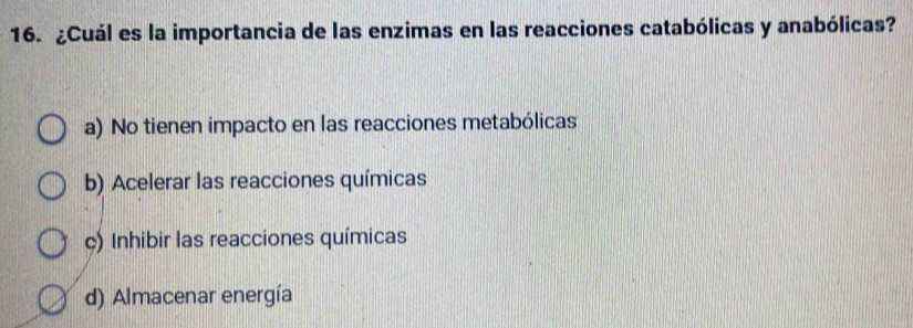 ¿Cuál es la importancia de las enzimas en las reacciones catabólicas y anabólicas?
a) No tienen impacto en las reacciones metabólicas
b) Acelerar las reacciones químicas
ç) Inhibir las reacciones químicas
d) Almacenar energía