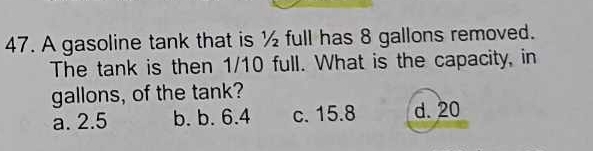 A gasoline tank that is ½ full has 8 gallons removed.
The tank is then 1/10 full. What is the capacity, in
gallons, of the tank?
a. 2.5 b. b. 6.4 c. 15.8 d. 20