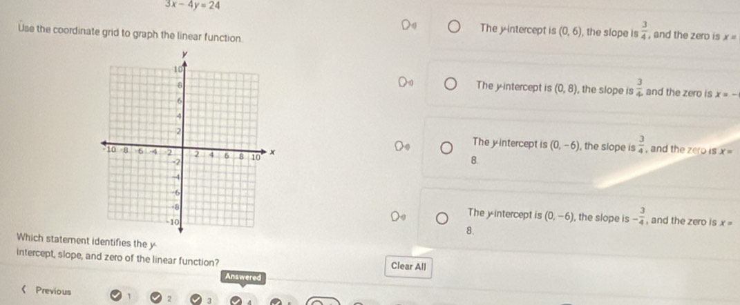 3x-4y=24
The y-intercept is (0,6) , the slope is  3/4  , and the zero is x=
Use the coordinate grid to graph the linear function
The y-intercept is (0,8) , the slope is  3/4  and the zero is x=-
The y-intercept is (0,-6) , the slope is  3/4  , and the zero is
x=
8.
The yintercept is (0,-6) , the slope is - 3/4 
and the zero is x=
8.
Which statement identifies the y
intercept, slope, and zero of the linear function?
Clear All
Answered
《 Previous
2