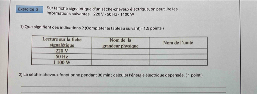 Sur la fiche signalétique d’un sèche-cheveux électrique, on peut lire les 
informations suivantes : 220 V - 50 Hz - 1100 W
1) Que signifient ces indications ? (Compléter le tableau suivant) ( 1,5 points ) 
2) Le sèche-cheveux fonctionne pendant 30 min; calculer l'énergie électrique dépensée. ( 1 point ) 
_ 
_