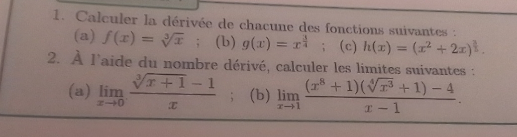 Calculer la dérivée de chacune des fonctions suivantes : 
(a) f(x)=sqrt[3](x); (b) g(x)=x^(frac 3)4 ；(c) h(x)=(x^2+2x)^ 3/5 . 
2. À l'aide du nombre dérivé, calculer les limites suivantes : 
(a) limlimits _xto 0 (sqrt[3](x+1)-1)/x ; (b) limlimits _xto 1 ((x^8+1)(sqrt[4](x^3)+1)-4)/x-1 .