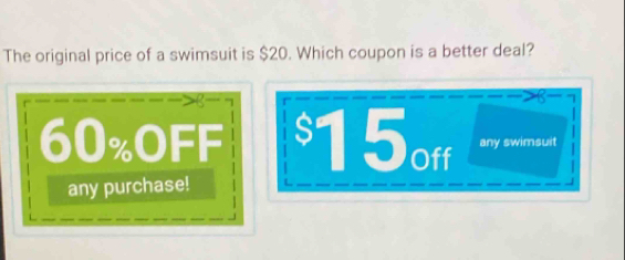 The original price of a swimsuit is $20. Which coupon is a better deal?
a
60% OFF $15off any swimsuit
any purchase!