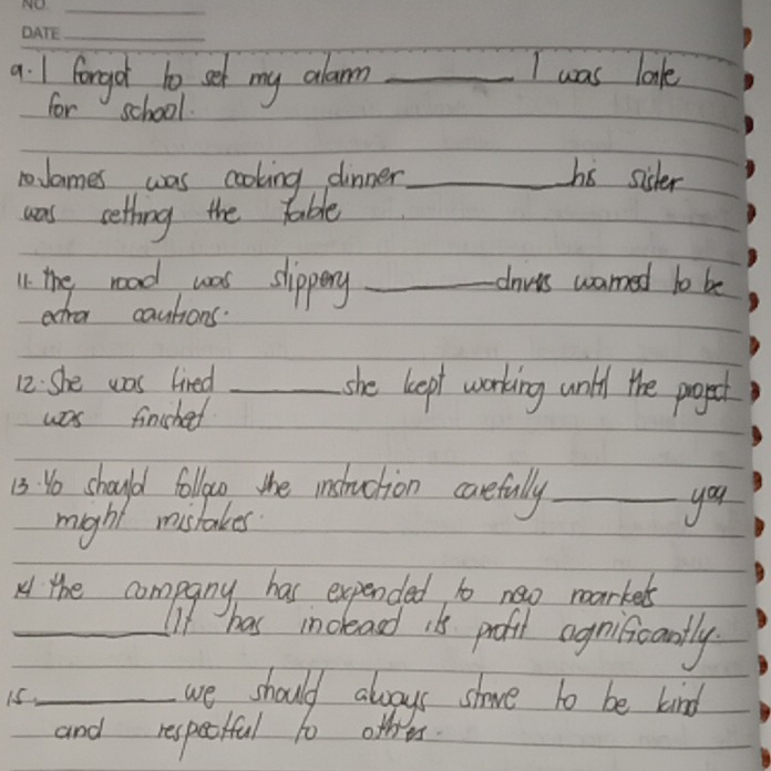 forgot to set my alan _I was lok 
for school 
noJames was cooking dinner _hs sicder 
was cetting the table 
11. the road was slippery _davts wamed to be 
ecra cautions 
12. She was tired _she keept working unth the progpect 
was finsched 
13. Yo should followo the instuction carefully_ 
might mistakes you 
H the company has expended to new markeds 
_If has indleasd its profil agniicantly 
i5_ 
we should always shave to be kind 
and respectful to other.