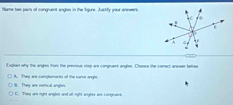 Name two pairs of congruent angles in the figure. Justify your answers.
Explain why the angles from the previous step are congruent angles. Choose the correct answer below
A. They are complements of the same angle.
B. They are vertical angles.
C. They are right angles and all right angles are congruent.