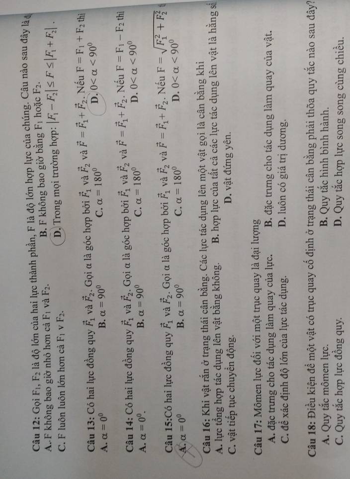 Gọi F_1,F_2 là độ lớn của hai lực thành phần, F là độ lớn hợp lực của chúng. Câu nào sau đây là
A. F không bao giờ nhỏ hơn cả F_1 và F_2. B. F không bao giờ bằng F_1 hoặc F_2.
C. F luôn luôn lớn hơn cả F_1 v F_2. D. Trong mọi trường hợp: |F_1-F_2|≤ F≤ |F_1+F_2|.
Câu 13: Có hai lực đồng quy vector F_1 và vector F_2. Gọi α là góc hợp bởi vector F_1 và vector F_2 và vector F=vector F_1+vector F_2. Nếu F=F_1+F_2 thì
A. alpha =0^0 B. alpha =90°
C. alpha =180° D. 0 <90^0
Câu 14: Có hai lực đồng quy vector F_1 và vector F_2. Gọi α là góc hợp bởi vector F_1 và vector F_2 và vector F=vector F_1+vector F_2. Nếu F=F_1-F_2 thì
A. alpha =0^0. B. alpha =90° C. alpha =180°
D. 0 <90°
Câu 15:Có hai lực đồng quy vector F_1 và vector F_2. Gọi α là góc hợp bởi vector F_1 và vector F_2 và vector F=vector F_1+vector F_2. Nếu F=sqrt (F_1)^2+F_2^2
A. alpha =0^0 B. alpha =90° C. alpha =180° D. 0 <90°
Câu 16: Khi vật rắn ở trạng thái cân bằng. Các lực tác dụng lên một vật gọi là cân bằng khi
A. lực tổng hợp tác dụng lên vật bằng không. B. hợp lực của tất cả các lực tác dụng lên vật là hằng số
C. vật tiếp tục chuyển động. D. vật đứng yên.
Câu 17: Mômen lực đối với một trục quay là đại lượng
A. đặc trưng cho tác dụng làm quay của lực. B. đặc trưng cho tác dụng làm quay của vật.
C. để xác định độ lớn của lực tác dụng. D. luôn có giá trị dương.
Câu 18: Điều kiện để một vật có trục quay cố định ở trạng thái cân bằng phải thờa quy tắc nào sau đây?
A. Quy tắc mômen lực. B. Quy tắc hình bình hành.
C. Quy tắc hợp lực đồng quy. D. Quy tắc hợp lực song song cùng chiều.