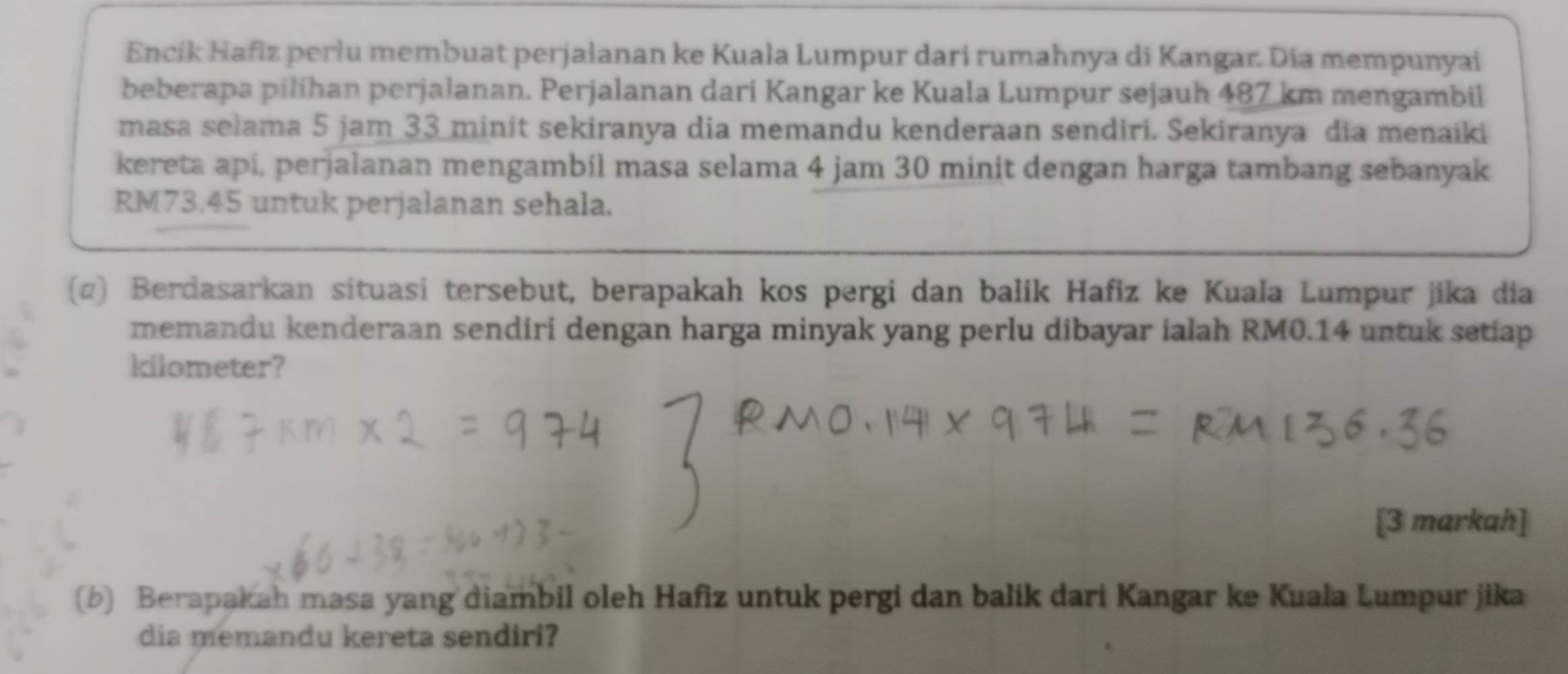 Encík Hafiz perlu membuat perjalanan ke Kuała Lumpur dari rumahnya di Kangar. Dia mempunyai 
beberapa pilíhan perjalanan. Perjalanan dari Kangar ke Kuala Lumpur sejauh 487 km mengambil 
masa selama 5 jam 33 minit sekiranya dia memandu kenderaan sendiri. Sekiranya dia menaiki 
kereta api, perjalanan mengambil masa selama 4 jam 30 minit dengan harga tambang sebanyak
RM73.45 untuk perjalanan sehala. 
(α) Berdasarkan situasi tersebut, berapakah kos pergi dan balik Hafiz ke Kuala Lumpur jika dia 
memandu kenderaan sendiri dengan harga minyak yang perlu dibayar ialah RM0.14 untuk setiap
kilometer? 
[3 markah] 
(b) Berapakah masa yang diambil oleh Hafiz untuk pergi dan balik dari Kangar ke Kuala Lumpur jika 
dia memandu kereta sendiri?