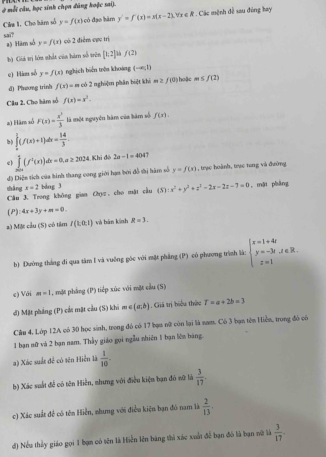 ở mỗi câu, học sinh chọn đúng hoặc sai).
Câu 1. Cho hàm số y=f(x) có đạo hàm y'=f'(x)=x(x-2),forall x∈ R. Các mệnh đề sau đúng hay
sai?
a) Hàm số y=f(x) có 2 điểm cực trị
b) Giả trị lớn nhất của hàm số trên [1;2] f(2)
c) Hàm số y=f(x) nghịch biến trên khoảng (-∈fty ;1)
d) Phương trình f(x)=m có 2 nghiệm phân biệt khi m≥ f(0) hoặc m≤ f(2)
Câu 2. Cho hàm số f(x)=x^2.
a) Hàm số F(x)= x^3/3  là một nguyên hàm của hàm số f(x).
b) ∈tlimits _0^(2(f(x)+1)dx=frac 14)3.
c) ∈tlimits _(2024)^a(f^2(x))dx=0,a≥ 2024. Khi đó 2a-1=404 7
d) Diện tích của hình thang cong giới hạn bởi đồ thị hàm số y=f(x) , trục hoành, trục tung và đường
thắng x=2 bằng 3
Câu 3. Trong không gian Oxyz, cho mặt cau(S):x^2+y^2+z^2-2x-2z-7=0 , mặt phẳng
(P): 4x+3y+m=0.
a) Matcau (S) có tâm I(1;0;1) và bán kính R=3.
b) Đường thẳng đi qua tâm I và vuông góc với mặt phẳng (P) có phương trình là: beginarrayl x=1+4t y=-3t,t∈ R. z=1endarray.
c) Với m=1 , mặt phẳng (P) tiếp xúc với mặt chat au(S)
d) Mặt phẳng (P) cắt mặt cầu (S) khi m∈ (a;b). Giá trị biều thức T=a+2b=3
Câu 4. Lớp 12A có 30 học sinh, trong đó có 17 bạn nữ còn lại là nam. Có 3 bạn tên Hiền, trong đó có
1 bạn nữ và 2 bạn nam. Thầy giáo gọi ngẫu nhiên 1 bạn lên bảng.
a) Xác suất đề có tên Hiền là  1/10 .
b) Xác suất đề có tên Hiền, nhưng với điều kiện bạn đó nữ là  3/17 .
c) Xác suất đề có tên Hiền, nhưng với điều kiện bạn đó nam là  2/13 .
d) Nếu thầy giáo gọi 1 bạn có tên là Hiền lên bảng thì xác xuất để bạn đó là bạn nữ là  3/17 .