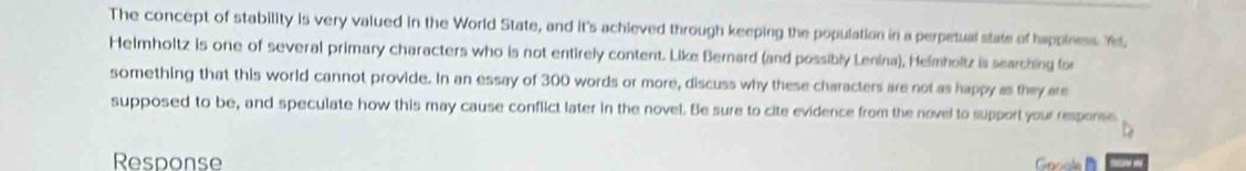 The concept of stability is very valued in the World State, and it's achieved through keeping the population in a perpetual state of happiness. Y, 
Helmholtz is one of several primary characters who is not entirely content. Like Bernard (and possibly Lenina), Helmholtz is searching for 
something that this world cannot provide. In an essay of 300 words or more, discuss why these characters are not as happy as they are 
supposed to be, and speculate how this may cause conflict later in the novel. Be sure to cite evidence from the novel to support your response 
Response Grole
