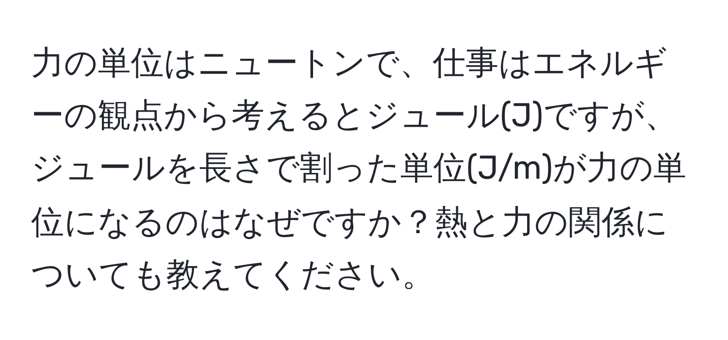 力の単位はニュートンで、仕事はエネルギーの観点から考えるとジュール(J)ですが、ジュールを長さで割った単位(J/m)が力の単位になるのはなぜですか？熱と力の関係についても教えてください。