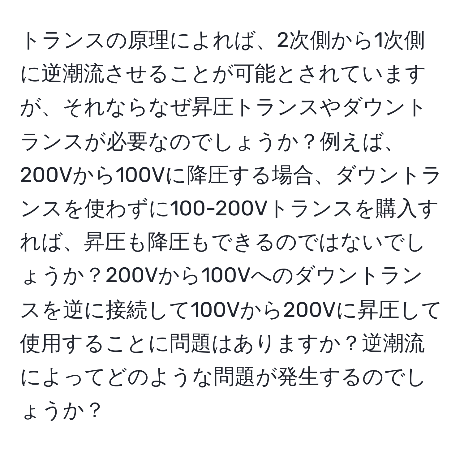 トランスの原理によれば、2次側から1次側に逆潮流させることが可能とされていますが、それならなぜ昇圧トランスやダウントランスが必要なのでしょうか？例えば、200Vから100Vに降圧する場合、ダウントランスを使わずに100-200Vトランスを購入すれば、昇圧も降圧もできるのではないでしょうか？200Vから100Vへのダウントランスを逆に接続して100Vから200Vに昇圧して使用することに問題はありますか？逆潮流によってどのような問題が発生するのでしょうか？