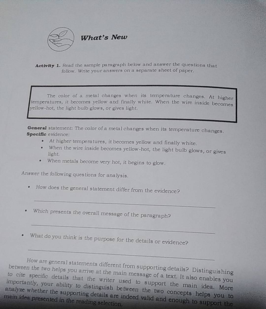 What’s New 
Activity 1. Read the sample paragraph below and answer the questions that 
follow. Write your answers on a separate sheet of paper. 
The color of a metal changes when its temperature changes. At higher 
temperatures, it becomes yellow and finally white. When the wire inside becomes 
yellow-hot, the light bulb glows, or gives light. 
General statement: The color of a metal changes when its temperature changes. 
Specific evidence: 
At higher temperatures, it becomes yellow and finally white. 
When the wire inside becomes yellow-hot, the light bulb glows, or gives 
light. 
When metals become very hot, it begins to glow. 
Answer the following questions for analysis. 
How does the general statement differ from the evidence? 
_ 
Which presents the overall message of the paragraph? 
_ 
What do you think is the purpose for the details or evidence? 
_ 
How are general statements different from supporting details? Distinguishing 
between the two helps you arrive at the main message of a text. It also enables you 
to cite specific details that the writer used to support the main idea. More 
importantly, your ability to distinguish between the two concepts helps you to 
analyze whether the supporting details are indeed valid and enough to support the 
main idea presented in the reading selection.