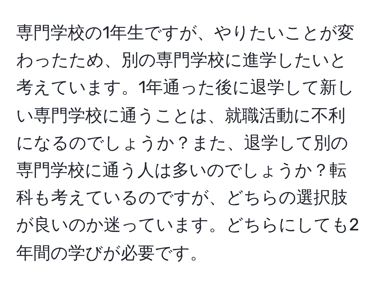 専門学校の1年生ですが、やりたいことが変わったため、別の専門学校に進学したいと考えています。1年通った後に退学して新しい専門学校に通うことは、就職活動に不利になるのでしょうか？また、退学して別の専門学校に通う人は多いのでしょうか？転科も考えているのですが、どちらの選択肢が良いのか迷っています。どちらにしても2年間の学びが必要です。