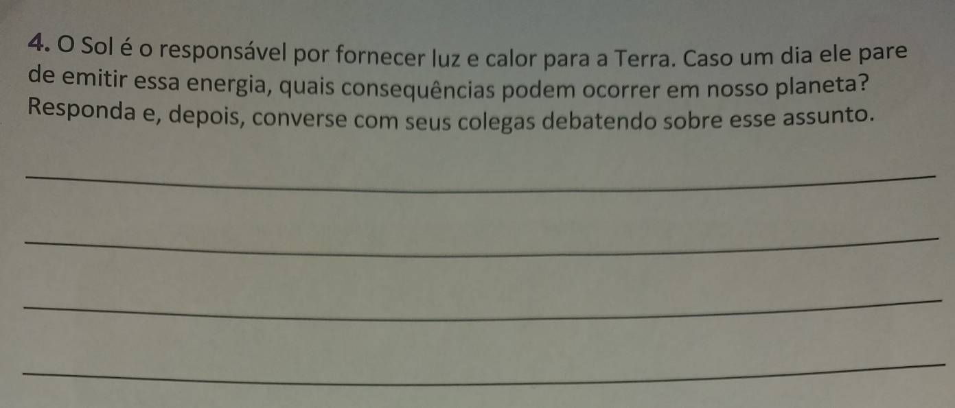 Solé o responsável por fornecer luz e calor para a Terra. Caso um dia ele pare 
de emitir essa energia, quais consequências podem ocorrer em nosso planeta? 
Responda e, depois, converse com seus colegas debatendo sobre esse assunto. 
_ 
_ 
_ 
_