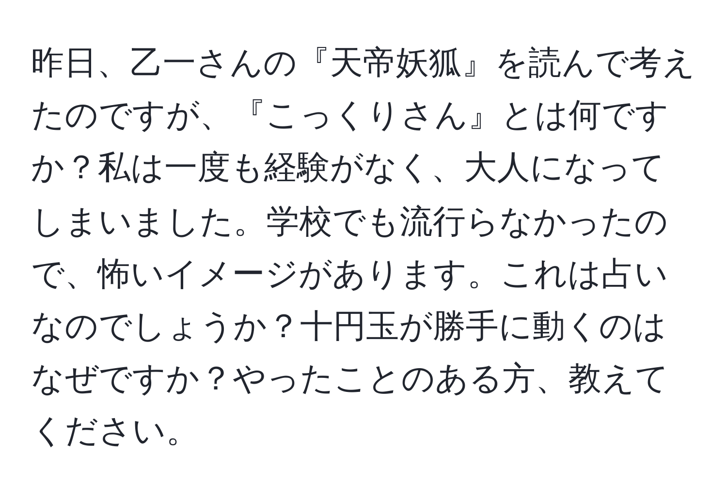 昨日、乙一さんの『天帝妖狐』を読んで考えたのですが、『こっくりさん』とは何ですか？私は一度も経験がなく、大人になってしまいました。学校でも流行らなかったので、怖いイメージがあります。これは占いなのでしょうか？十円玉が勝手に動くのはなぜですか？やったことのある方、教えてください。