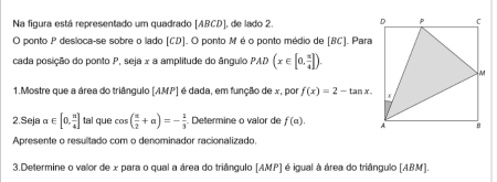 Na figura está representado um quadrado [ ABCD ], de lado 2. 
O ponto P desloca-se sobre o lado [ CD ]. O ponto M é o ponto médio de [ BC ]. Para 
cada posição do ponto P, seja x a amplitude do ângulo PAD(x∈ [0, π /4 ]). 
1.Mostre que a área do triângulo [ AMP ] é dada, em função de x, por f(x)=2-tan x. 
2.Seja alpha ∈ [0, π /4 ] tal que cos ( π /2 +alpha )=- 1/3  Determine o valor de f(a). 
Apresente o resultado com o denominador racionalizado. 
3.Determine o valor de x para o qual a área do triângulo [ AMP ] é igual à área do triângulo [ABM].