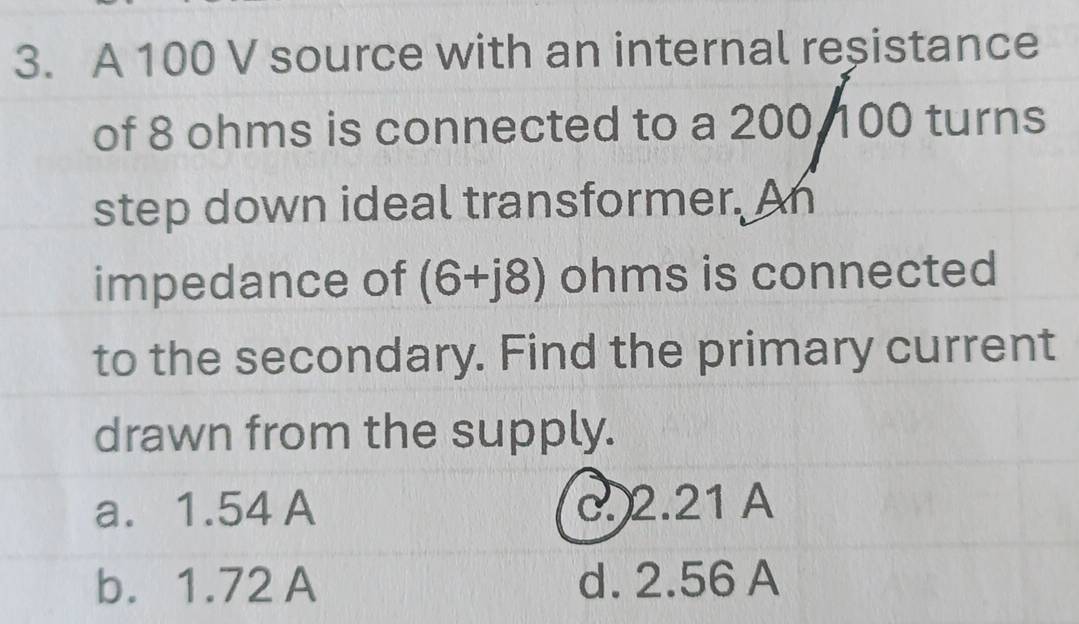 A 100 V source with an internal reșistance
of 8 ohms is connected to a 200, 100 turns
step down ideal transformer. An
impedance of (6+j8) ohms is connected
to the secondary. Find the primary current
drawn from the supply.
a. 1.54 A c. 2.21 A
b. 1.72 A d. 2.56 A