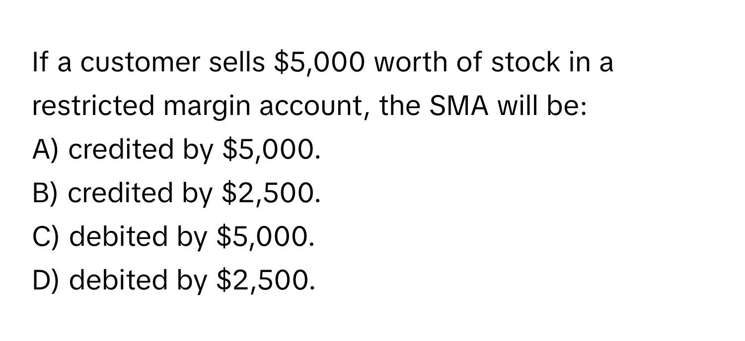 If a customer sells $5,000 worth of stock in a restricted margin account, the SMA will be:

A) credited by $5,000.
B) credited by $2,500.
C) debited by $5,000.
D) debited by $2,500.