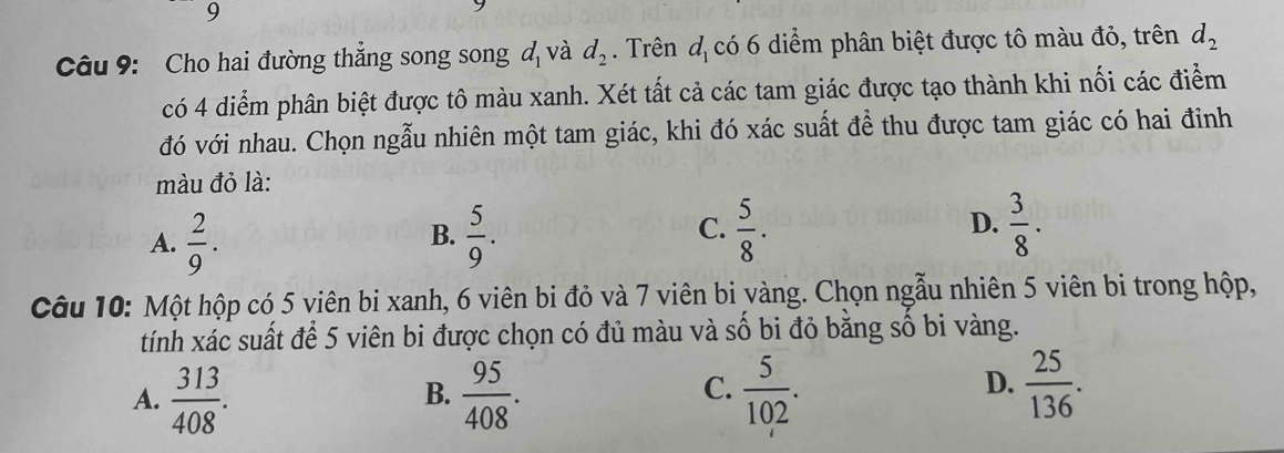 Cho hai đường thắng song song d_1 và d_2. Trên d_1 có 6 diểm phân biệt được tô màu đỏ, trên d_2
có 4 diểm phân biệt được tô màu xanh. Xét tất cả các tam giác được tạo thành khi nối các điểm
đó với nhau. Chọn ngẫu nhiên một tam giác, khi đó xác suất để thu được tam giác có hai đinh
màu đỏ là:
C.
D.
A.  2/9 .  5/9 .  5/8 .  3/8 . 
B.
Câu 10: Một hộp có 5 viên bi xanh, 6 viên bi đỏ và 7 viên bi vàng. Chọn ngẫu nhiên 5 viên bi trong hộp,
tính xác suất để 5 viên bi được chọn có đủ màu và số bi đỏ bằng số bi vàng.
D.
A.  313/408 .  95/408 .  5/102 .  25/136 . 
B.
C.