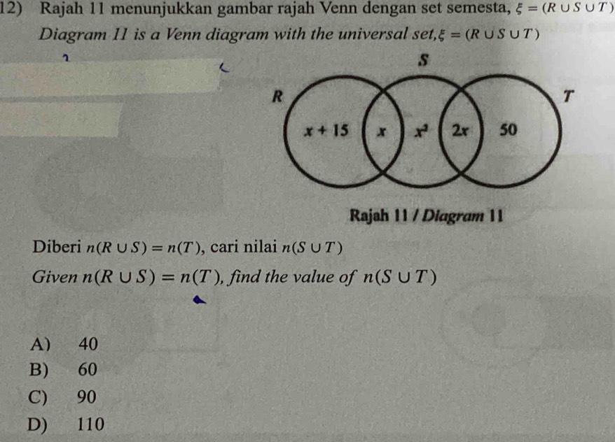 Rajah 11 menunjukkan gambar rajah Venn dengan set semesta, xi =(R∪ S∪ T)
Diagram 11 is a Venn diagram with the universal set,xi =(R∪ S∪ T)
1
Rajah 11 / Diagram 11
Diberi n(R∪ S)=n(T) , cari nilai n(S∪ T)
Given n(R∪ S)=n(T) , find the value of n(S∪ T)
A 40
B) 60
C) 90
D) 110