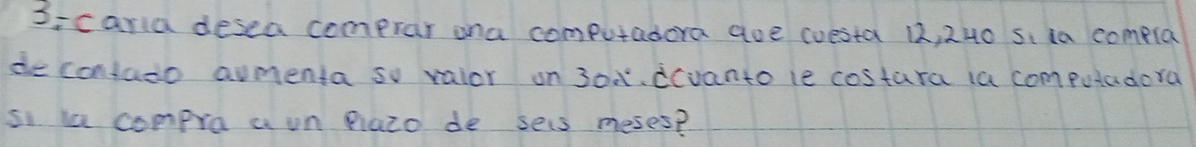 S:caria desea comprar ana computadera aue coesta 12, 240 s. ia compla 
de contado aumenta so valor on 30x°.dcvanto le costara ia computadera 
si la compro a un iazo de sels meses?