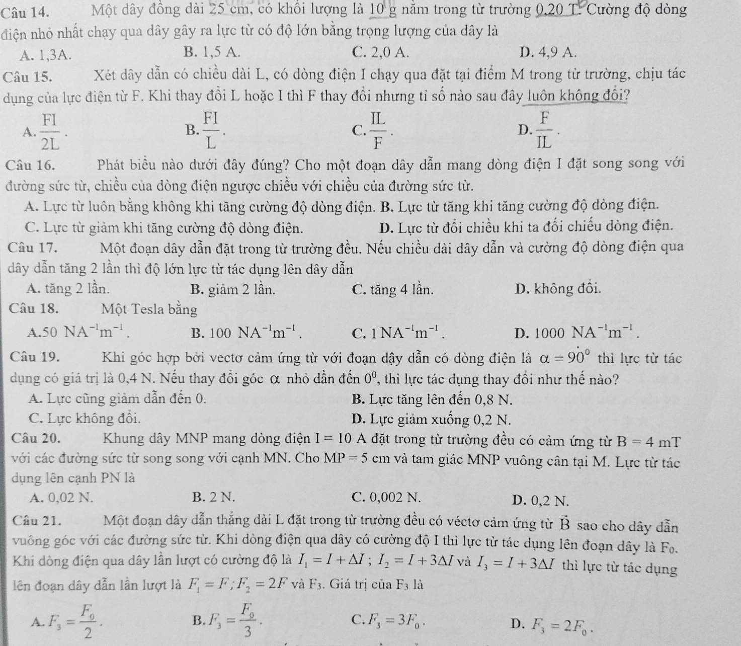 Một dây đồng dài 25 cm, có khổi lượng là 10 g nằm trong từ trường 0,20 T. Cường độ dòng
điện nhỏ nhất chạy qua dây gây ra lực từ có độ lớn bằng trọng lượng của dây là
A. 1,3A. B. 1,5 A. C. 2,0 A. D. 4,9 A.
Câu 15. Xét dây dẫn có chiều dài L, có dòng điện I chạy qua đặt tại điểm M trong từ trường, chịu tác
dụng của lực điện từ F. Khi thay đồi L hoặc I thì F thay đổi nhưng tỉ số nào sau đây luôn không đổi?
A.  FI/2L .  FI/L .  IL/F . D.  F/IL .
B.
C.
Câu 16. Phát biểu nào dưới đây đúng? Cho một đoạn dây dẫn mang dòng điện I đặt song song với
đường sức từ, chiều của dòng điện ngược chiều với chiều của đường sức từ.
A. Lực từ luôn bằng không khi tăng cường độ dòng điện. B. Lực từ tăng khi tăng cường độ dòng điện.
C. Lực từ giảm khi tăng cường độ dòng điện. D. Lực từ đổi chiều khi ta đối chiếu dòng điện.
Câu 17. Một đoạn dây dẫn đặt trong từ trường đều. Nếu chiều dài dây dẫn và cường độ dòng điện qua
dây dẫn tăng 2 lần thì độ lớn lực từ tác dụng lên dây dẫn
A. tăng 2 lần. B. giảm 2 lần. C. tăng 4 lần. D. không đổi.
Câu 18. Một Tesla bằng
A. 50NA^(-1)m^(-1). B. 100NA^(-1)m^(-1). C. 1NA^(-1)m^(-1). D. 1000NA^(-1)m^(-1).
Câu 19.    Khi góc hợp bởi vectơ cảm ứng từ với đoạn dậy dẫn có dòng điện là alpha =90° thì lực từ tác
dụng có giá trị là 0,4 N. Nếu thay đổi góc α nhỏ dần đến 0^0 , thì lực tác dụng thay đổi như thế nào?
A. Lực cũng giảm dẫn đến 0. B. Lực tăng lên đến 0,8 N.
C. Lực không đổi. D. Lực giảm xuống 0,2 N.
Câu 20.  Khung dây MNP mang dòng điện I=10 A đặt trong từ trường đều có cảm ứng từ B=4 mT
với các đường sức từ song song với cạnh MN. Cho MP=5 cm và tam giác MNP vuông cân tại M. Lực từ tác
dụng lên cạnh PN là
A. 0,02 N. B. 2 N. C. 0,002 N. D. 0,2 N.
Câu 21. Một đoạn dây dẫn thẳng dài L đặt trong từ trường đều có véctơ cảm ứng từ vector B sao cho dây dẫn
vuông góc với các đường sức từ. Khi dòng điện qua dây có cường độ I thì lực từ tác dụng lên đoạn dây là Fo.
Khi dòng điện qua dây lần lượt có cường độ là I_1=I+△ I;I_2=I+3△ I và I_3=I+3△ I thì lực từ tác dụng
lên đoạn dây dẫn lần lượt là F_1=F;F_2=2F và F_3. Giá trị của F_3 là
B.
A. F_3=frac F_02. F_3=frac F_03. C. F_3=3F_0. D. F_3=2F_0.