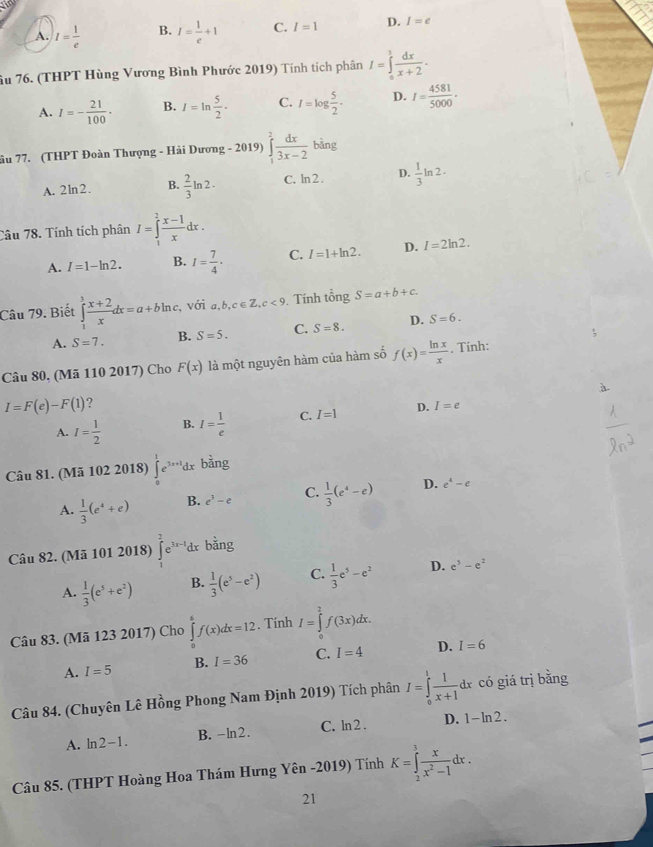 A. I= 1/e  B. I= 1/e +1 C. I=1 D. I=e
âu 76. (THPT Hùng Vương Bình Phước 2019) Tính tích phân I=∈tlimits _0^(1frac dx)x+2.
A. I=- 21/100 · B. I=ln  5/2 . C. I=log  5/2 . D. I= 4581/5000 ·
âu 77. (THPT Đoàn Thượng - Hải Dương - 2019) ∈tlimits _1^(2frac dx)3x-2 bằng
A. 2ln2. B.  2/3 ln 2· C. ln 2 . D.  1/3 ln 2·
Câu 78. Tính tích phân I=∈tlimits _1^(2frac x-1)xdx.
A. I=1-ln 2. B. I= 7/4 . C. I=1+ln 2. D. I=2ln 2.
Câu 79. Biết ∈tlimits _1^(3frac x+2)xdx=a+bln c. , với a,b,c∈ Z,c<9</tex> . Tính tổng S=a+b+c.
A. S=7. B. S=5. C. S=8. D. S=6.
Câu 80. (Mã 110 2017) Cho F(x) là một nguyên hàm của hàm số f(x)= ln x/x . Tinh:
I=F(e)-F(1) ?
A. I= 1/2  B. I= 1/e  C. I=1 D. I=e
Câu 81. (Mã 102 2018) ∈tlimits _0^(1e^3x+1)dx bằng
A.  1/3 (e^4+e) B. e^3-e C.  1/3 (e^4-e) D. e^4-e
Câu 82. (Mã 101 2018) ∈t _1^(2e^3x-1)dx bằng
A.  1/3 (e^5+e^2) B.  1/3 (e^5-e^2) C.  1/3 e^5-e^2 D. e^5-e^2
Câu 83. (Mã 123 2017) Cho ∈tlimits _0^(6f(x)dx=12. Tính I=∈tlimits _0^2f(3x)dx.
A. I=5 B. I=36 C. I=4 D. I=6
Câu 84. (Chuyên Lê Hồng Phong Nam Định 2019) Tích phân I=∈tlimits _0^1frac 1)x+1 d có giá trị bằng
A. ln2-1. B. -ln2. C. ln 2 . D. 1-ln 2.
Câu 85. (THPT Hoàng Hoa Thám Hưng Yên -2019) Tính K=∈tlimits _2^(3frac x)x^2-1dx.
21