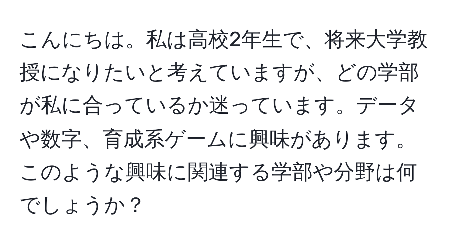 こんにちは。私は高校2年生で、将来大学教授になりたいと考えていますが、どの学部が私に合っているか迷っています。データや数字、育成系ゲームに興味があります。このような興味に関連する学部や分野は何でしょうか？