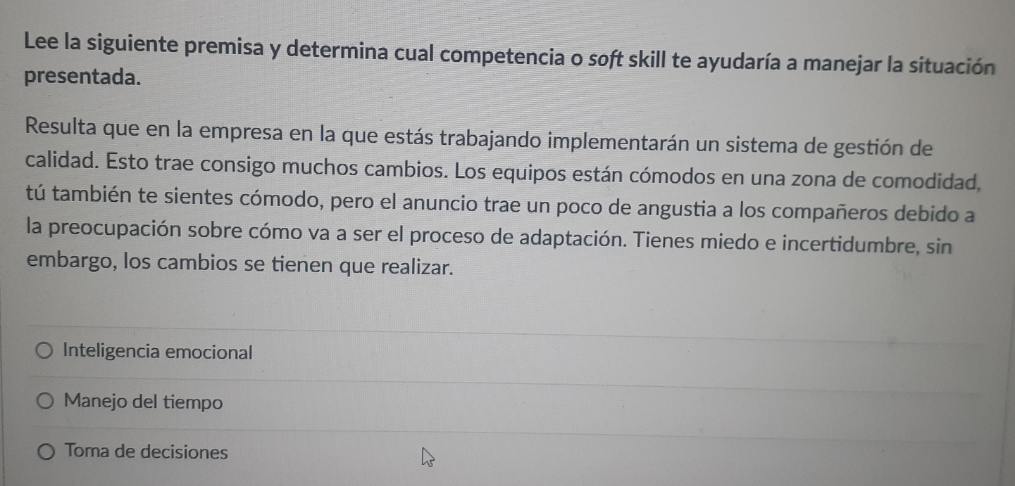 Lee la siguiente premisa y determina cual competencia o soft skill te ayudaría a manejar la situación
presentada.
Resulta que en la empresa en la que estás trabajando implementarán un sistema de gestión de
calidad. Esto trae consigo muchos cambios. Los equipos están cómodos en una zona de comodidad,
tú también te sientes cómodo, pero el anuncio trae un poco de angustia a los compañeros debido a
la preocupación sobre cómo va a ser el proceso de adaptación. Tienes miedo e incertidumbre, sin
embargo, los cambios se tienen que realizar.
Inteligencia emocional
Manejo del tiempo
Toma de decisiones