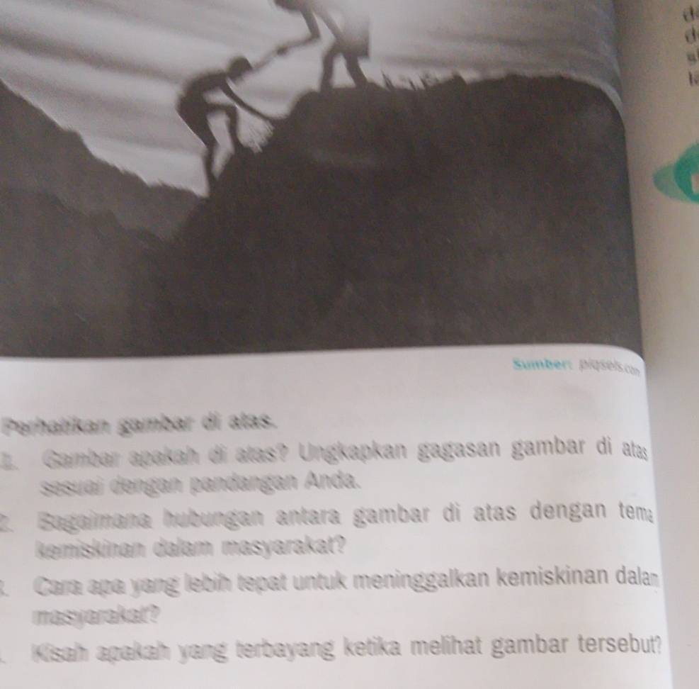 Perhatikan gambar di atas. 
. Gambar apakah di atas? Ungkapkan gagasan gambar di ata 
sesuaí dengan pandangan Anda. 
2. Bagaimana hubungan antara gambar di atas dengan tem; 
kemiskinan dalam masyarakat? 
3. Cara apa yang lebiḥ tepat untuk meninggalkan kemiskinan dalan 
masyarakat? 
Kisah apakah yang terbayang ketika melihat gambar tersebut?