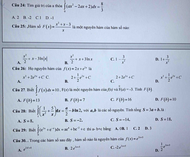 Tìm giá trị của a thỏa ∈tlimits _0^(2(ax^2)-2ax+2)dx= 8/3 
A. 2 B. -2 C.1 D. -1
Câu 25: ,Hàm số F(x)= (x^2+x-3)/x  là một nguyên hàm của hàm số nào:
A.  x^2/2 +x-3ln |x|  x^2/2 +x+3ln x C. 1- 3/x^2  D. 1+ 3/x^2 
B.
Câu 26: Họ nguyên hàm của f(x)=2x+e^(2x)1a
2+2e^(2x)+C x^2+ 1/2 e^(2x)+C
x^2+2e^(2x)+CC. 2+ 1/2 e^(2x)+C C.
A.
B.
D.
Câu 27. Biết ∈tlimits _a^(bf(x)dx=10,F(x) là một nguyên hàm của f(x) và F(a)=-3. Tính F(b).
A. F(b)=13 B. F(b)=7 C. F(b)=16 D. F(b)=10
Câu 28: Biết ∈tlimits _1^2(frac 1)x^2+ 5/x )dx= a/2 -bln 2 , với đ b là các số nguyên. Tính tổng S=3a+b , là :
A. S=8. B. S=-2. C. S=-14. D. S=18.
Câu 29: Biết ∈tlimits _0^(2(e^2x)+e^(-x))dx=ae^4+be^(-2)+c thì a-b+c bằng: A. 0B. 1 C. 2 D. 3
Câu 30. . Trong các hàm số sau đây , hàm số nào là nguyên hàm của f(x)=e^(2x+5)
A. e^(2x+5)
B. 2e^(2x+5) C. -2e^(2x+5)
D.  1/2 e^(2x+5)