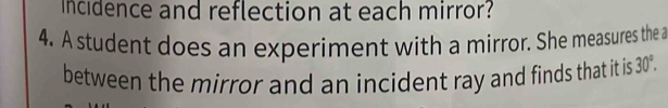 Incidence and reflection at each mirror? 
4. A student does an experiment with a mirror. She measures the a 
between the mirror and an incident ray and finds that it is 30°.