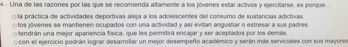 4.- Una de las razones por las que se recomienda altamente a los jóvenes estar activos y ejercitarse, es porque...
○la práctica de actividades deportivas aleja a los adolescentes del consumo de sustancias adictivas.
○los jóvenes se mantienen ocupados con una actividad y así evitan angustiar o estresar a sus padres.
tendrán una mejor apariencia física, que les permitirá encajar y ser aceptados por los demás.
con el ejercicio podrán lograr desarrollar un mejor desempeño académico y serán más serviciales con sus mayores