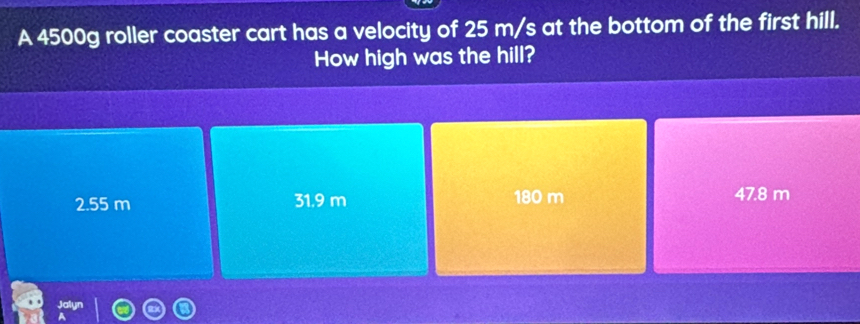 A 4500g roller coaster cart has a velocity of 25 m/s at the bottom of the first hill.
How high was the hill?
2.55 m 31.9 m 180 m 47.8 m