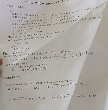 DEVOIR VO
Exercice 1 (8pts)
1) .
x^2-x-12 (1pt) p(x)=2x^4-4x^3-33x^2+
que le polynôme
(  o t 
a) Factoriser le trinôme b) Déterminer les réets
2) Soit p le polynôme défini par Soit divisible par le trinôme p(x)=x^2+(2m+1)x+m^2+1 x^2-x-12 x_1 ct x_2 telles que :
ax+b
Déterminer les valeurs du nombre réel p1 pour que p ai deux racines
a) x_1^(2+x_2^2=29 (1,5p4)
b)
Dans chacun des cas, déduire les valeurs de |x_1)+x_2|=3 (1,5pt) x_1 et x_2
3 )  Résoudre dans R* R les systèmes (2pts)
(S_3endpmatrix :beginarrayl  1/x + 1/y = 1/20   1/x^2 + 1/y^2 = 41/400 endarray.
Exercice  (5pts) p(x)=x^4-5x^3+6x^2-5x+1
Soit p le polynôme définie par a:p(x)=x^2[(x+ 1/x )^2-5(x+ 1/x )+4](Ipt) x!= 0 , or
1) Démontrer que V
2) Résoudre dans R (2pts)
a) L'équation p(x)=0
b) L'inéquation p(x)≤ 0 (2pts)
Exercice 2 (7 pts)
1) Résoudre dans R, les équations et inéquations suivantes :
a) sqrt(-x+1)=2 (1pt) b) sqrt(|x-2|)=sqrt(3x-4) (2 pts)
c) sqrt(3x-1)≤ 3x+4 (2 pts) d ) sqrt(2x^2+4x+1)≥ x+3 (2pts)