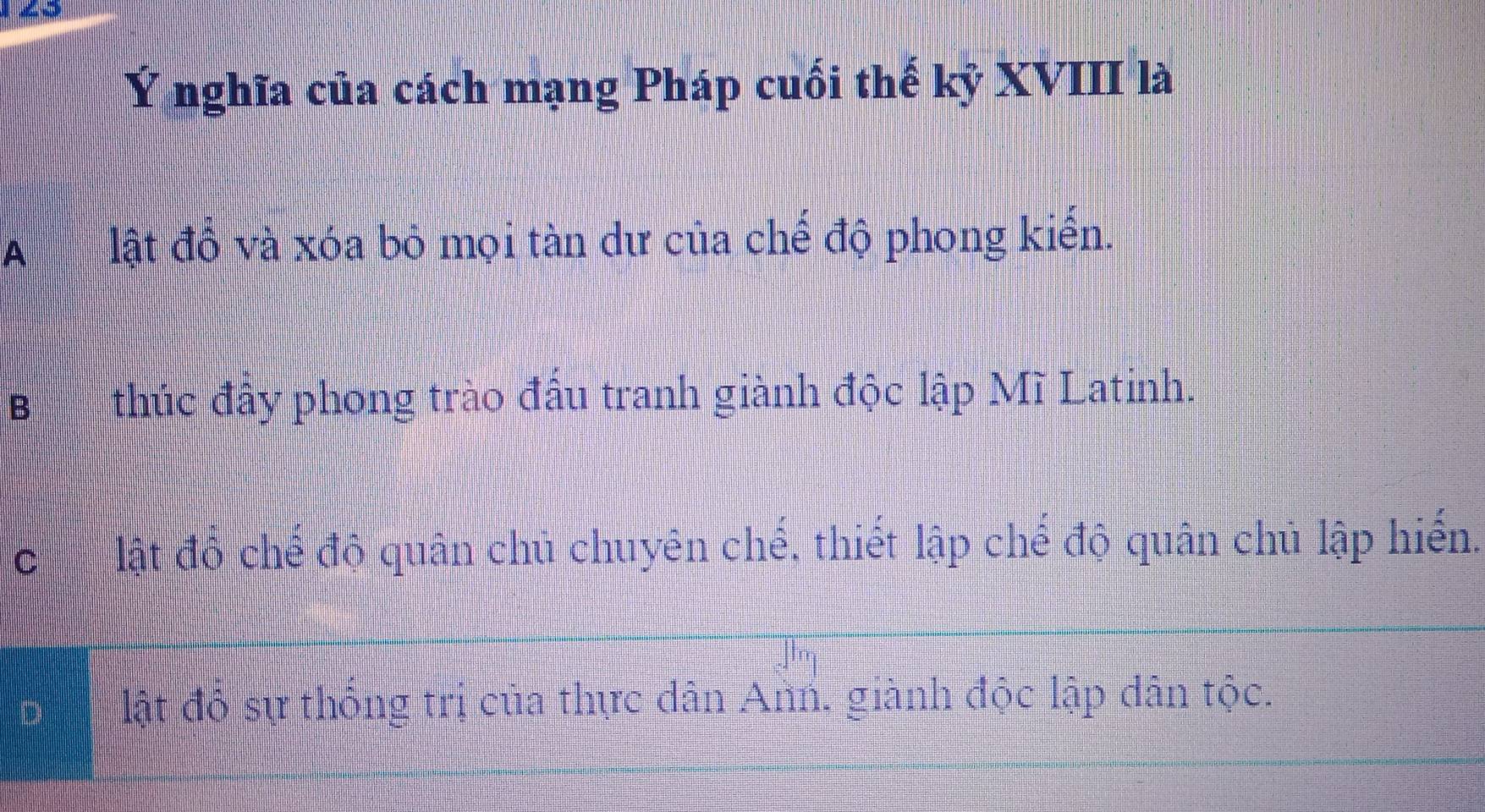 Ý nghĩa của cách mạng Pháp cuối thế kỷ XVIII là
A lật đồ và xóa bỏ mọi tàn dư của chế độ phong kiến.
B thúc đấy phong trào đấu tranh giành độc lập Mĩ Latinh.
C lật đổ chế độ quân chủ chuyên chế, thiết lập chế độ quân chủ lập hiến.
lật độ sự thống trị của thực dân Ann, giành độc lập dân tộc.