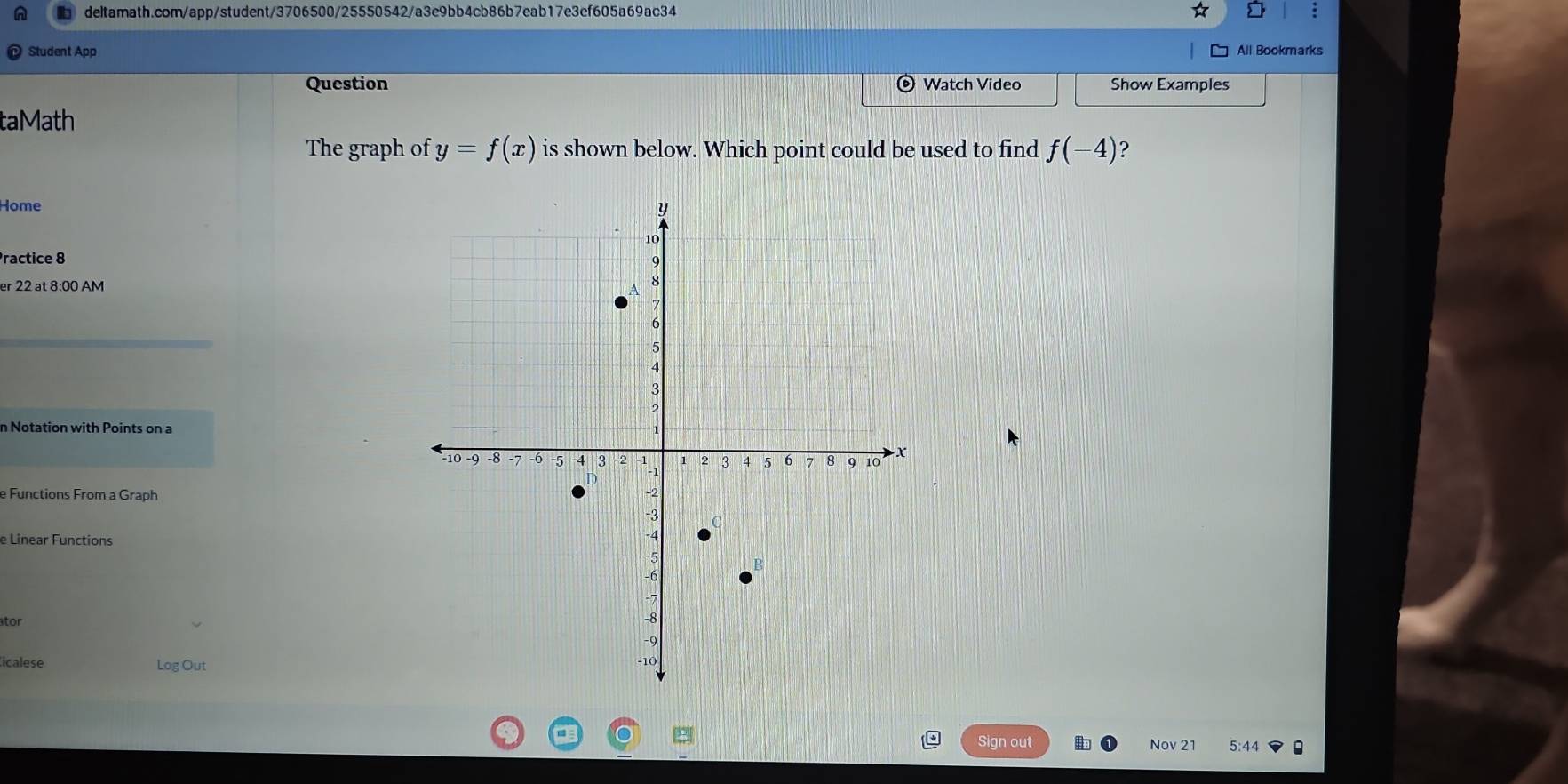 a 
Student App All Bookmarks 
Question Watch Video Show Examples 
taMath 
The graph of y=f(x) is shown below. Which point could be used to find f(-4)
Home 
Practice 8 
er 22 at 8:00 AM 
n Notation with Points on a 
e Functions From a Graph 
e Linear Functions 
tor 
icalese Log Out 
Sign out 5:44 
Nov 2